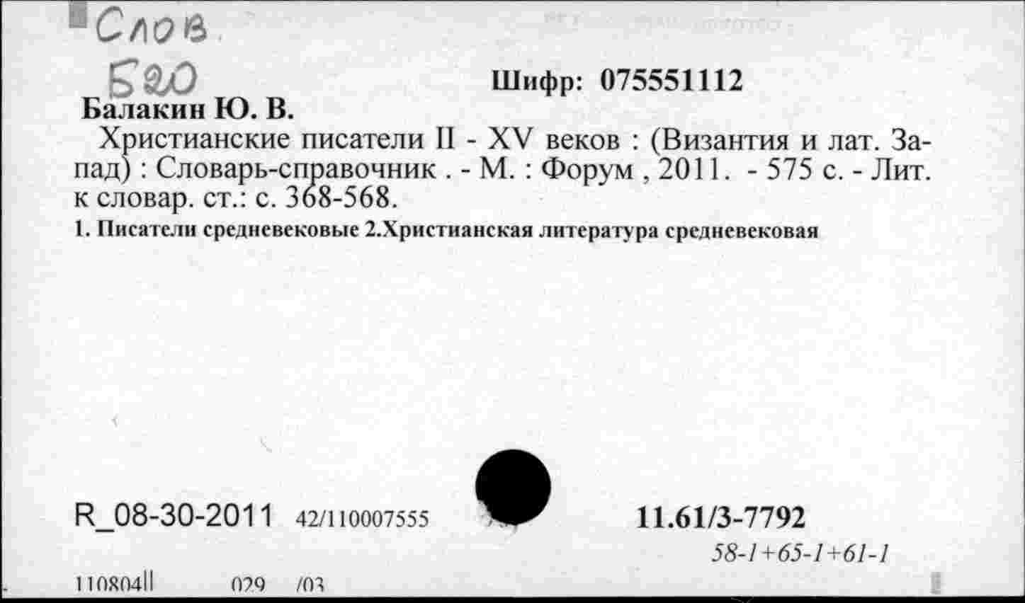 ﻿Снов к&о
Шифр: 075551112
Балакин Ю. В.
Христианские писатели II - XV веков : (Византия и лат. Запад) : Словарь-справочник . - М. : Форум ,2011. - 575 с. - Лит. к словар. ст.: с. 368-568.
1. Писатели средневековые 2,Христианская литература средневековая
R_08-30-2011 42/110007555
11080411	029 /03
11.61/3-7792
58-1+65-1+61-1